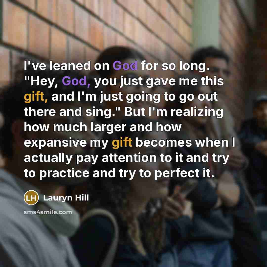 “I've leaned on God for so long. "Hey, God, you just gave me this gift, and I'm just going to go out there and sing." But I'm realizing how much larger and how expansive my gift becomes when I actually pay attention to it and try to practice and try to perfect it.” quote by Lauryn Hill