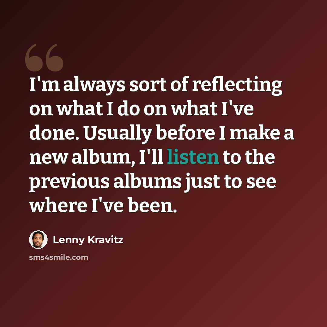 “I'm always sort of reflecting on what I do on what I've done. Usually before I make a new album, I'll listen to the previous albums just to see where I've been.” quote by Lenny Kravitz