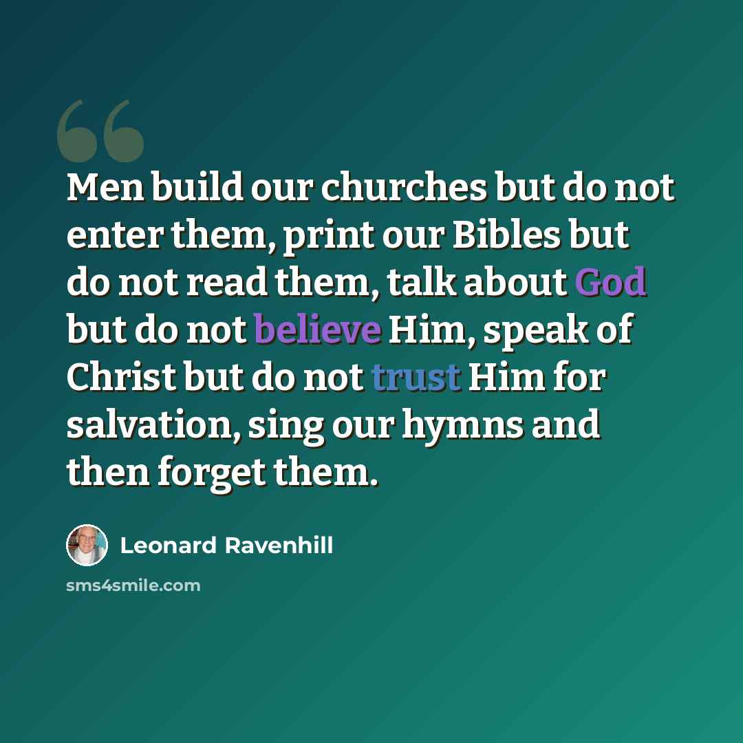 “Men build our churches but do not enter them, print our Bibles but do not read them, talk about God but do not believe Him, speak of Christ but do not trust Him for salvation, sing our hymns and then forget them.” quote by Leonard Ravenhill