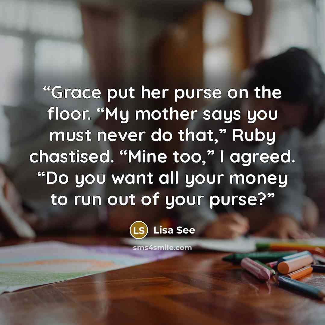 “Grace put her purse on the floor. “My mother says you must never do that,” Ruby chastised. “Mine too,” I agreed. “Do you want all your money to run out of your purse?” quote by Lisa See