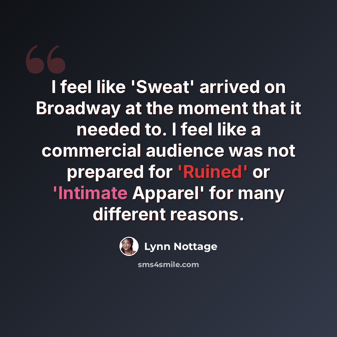 “I feel like 'Sweat' arrived on Broadway at the moment that it needed to. I feel like a commercial audience was not prepared for 'Ruined' or 'Intimate Apparel' for many different reasons.” quote by Lynn Nottage