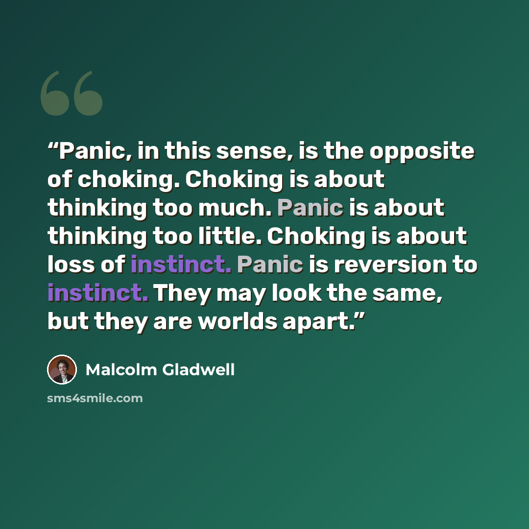 “Panic, in this sense, is the opposite of choking. Choking is about thinking too much. Panic is about thinking too little. Choking is about loss of instinct. Panic is reversion to instinct. They may look the same, but they are worlds apart.” quote by Malcolm Gladwell