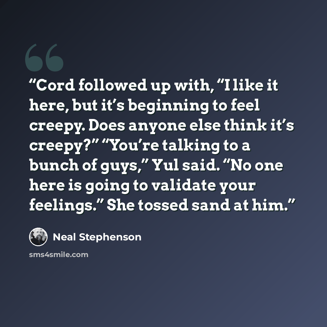 “Cord followed up with, “I like it here, but it’s beginning to feel creepy. Does anyone else think it’s creepy?” “You’re talking to a bunch of guys,” Yul said. “No one here is going to validate your feelings.” She tossed sand at him.” quote by Neal Stephenson