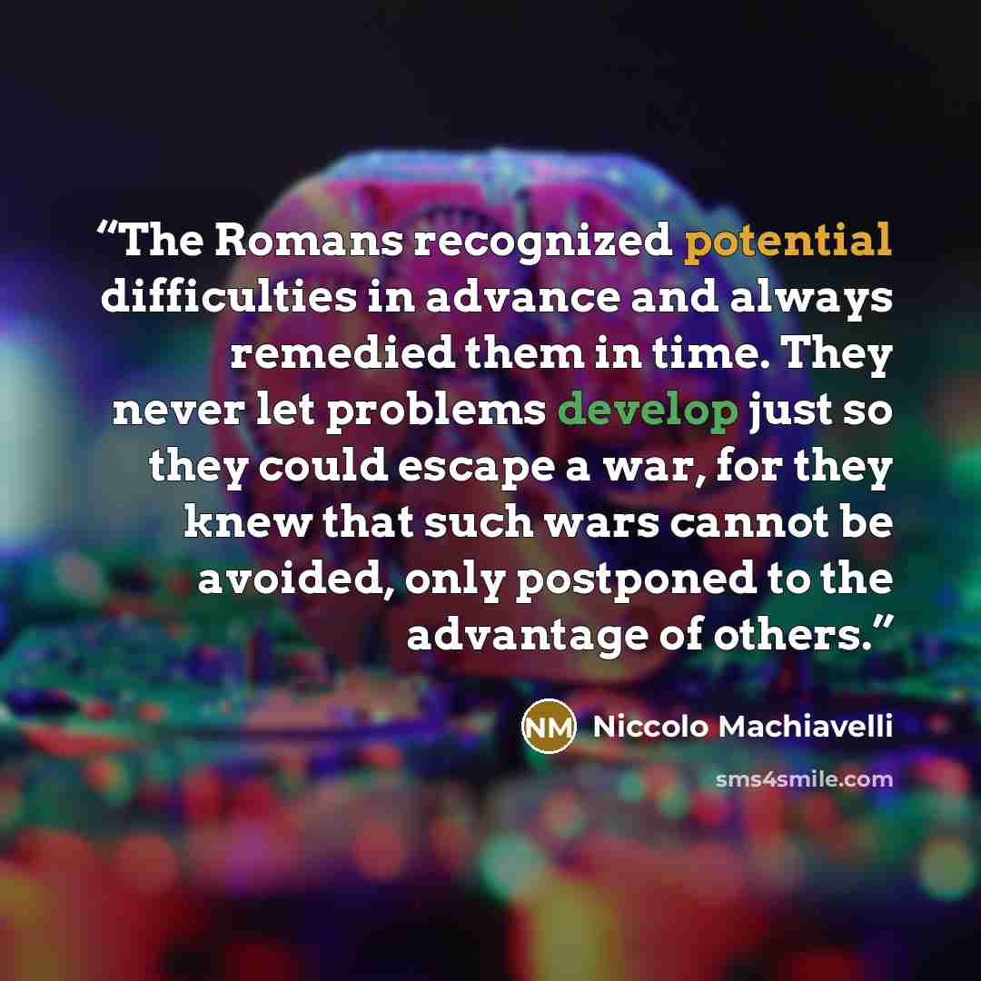 “The Romans recognized potential difficulties in advance and always remedied them in time. They never let problems develop just so they could escape a war, for they knew that such wars cannot be avoided, only postponed to the advantage of others.” quote by Niccolò Machiavelli