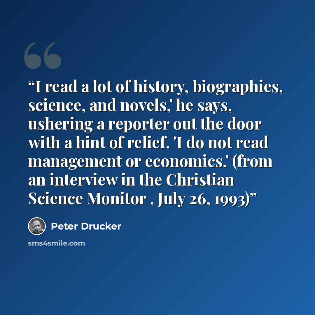 “I read a lot of history, biographies, science, and novels,' he says, ushering a reporter out the door with a hint of relief. 'I do not read management or economics.' (from an interview in the Christian Science Monitor , July 26, 1993)” quote by Peter Drucker