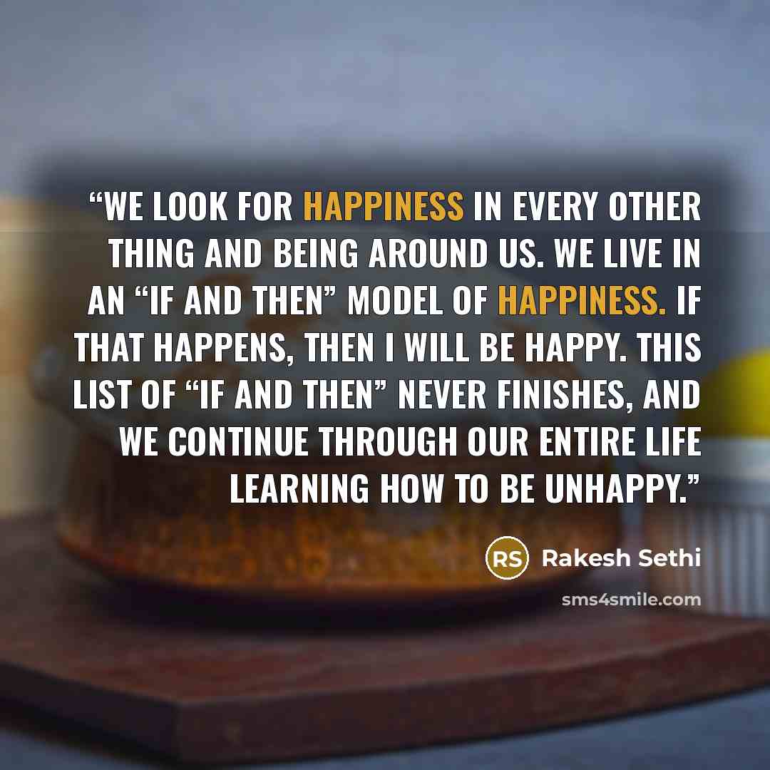 “We look for happiness in every other thing and being around us. We live in an “if and then” model of happiness. If that happens, then I will be happy. This list of “if and then” never finishes, and we continue through our entire life learning how to be unhappy.” quote by Rakesh Sethi