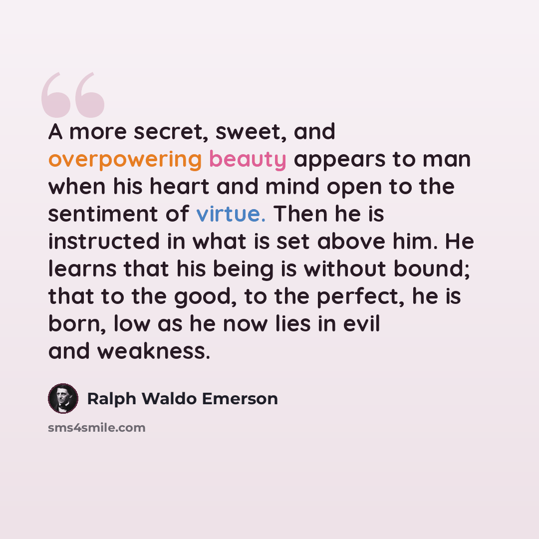 “A more secret, sweet, and overpowering beauty appears to man when his heart and mind open to the sentiment of virtue. Then he is instructed in what is set above him. He learns that his being is without bound; that to the good, to the perfect, he is born, low as he now lies in evil and weakness.” quote by Ralph Waldo Emerson