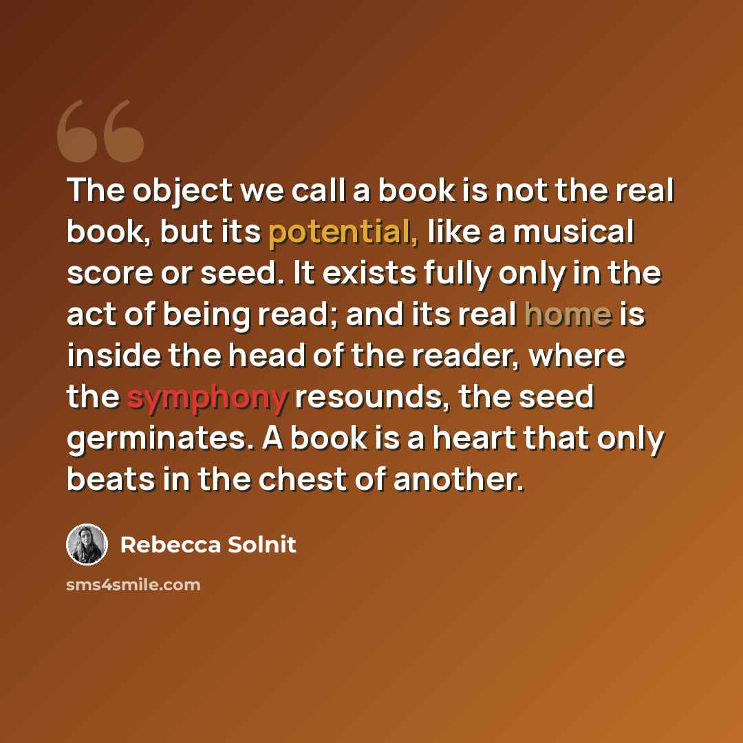 “The object we call a book is not the real book, but its potential, like a musical score or seed. It exists fully only in the act of being read; and its real home is inside the head of the reader, where the symphony resounds, the seed germinates. A book is a heart that only beats in the chest of…” quote by Rebecca Solnit