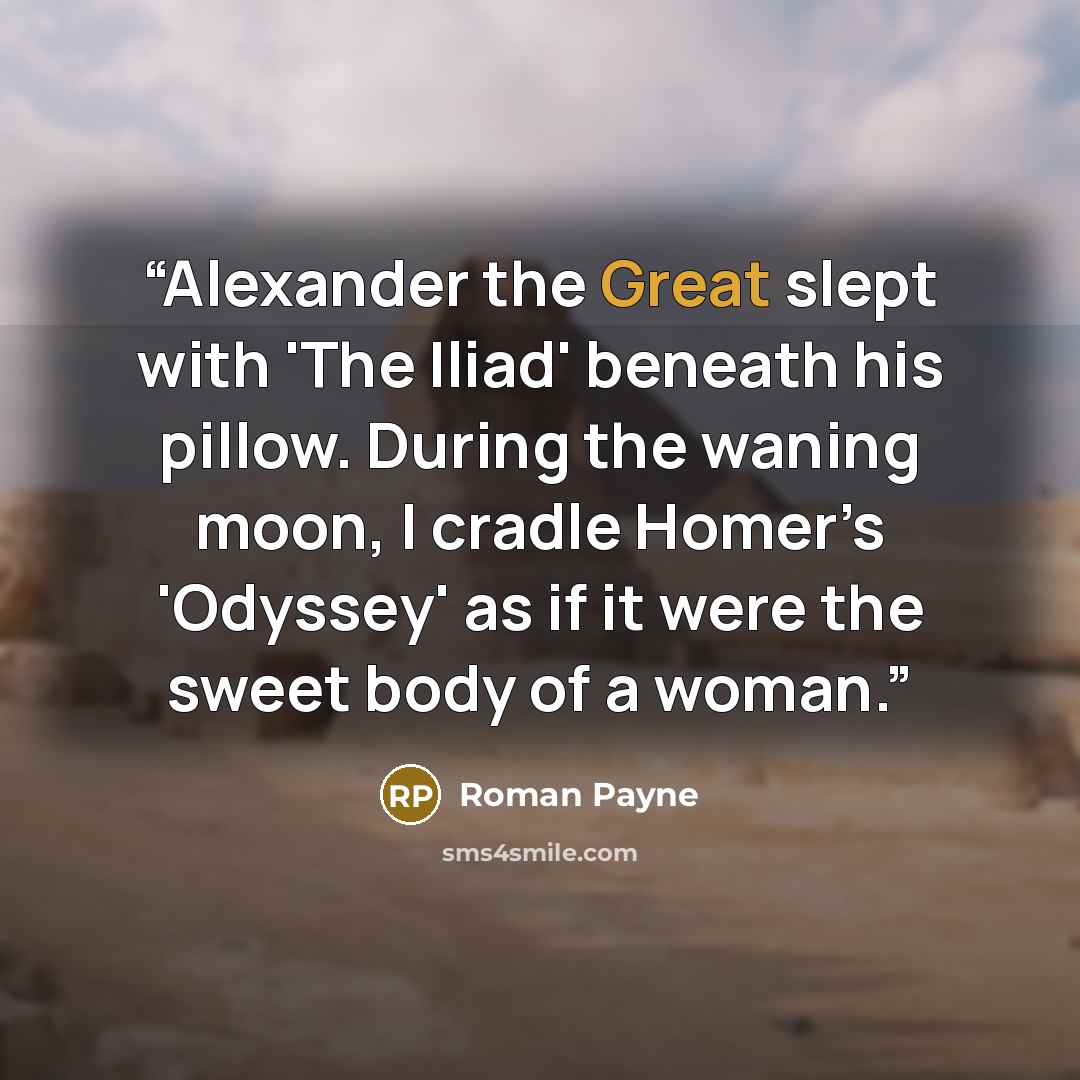“Alexander the Great slept with 'The Iliad' beneath his pillow. During the waning moon, I cradle Homer’s 'Odyssey' as if it were the sweet body of a woman.” quote by Roman Payne