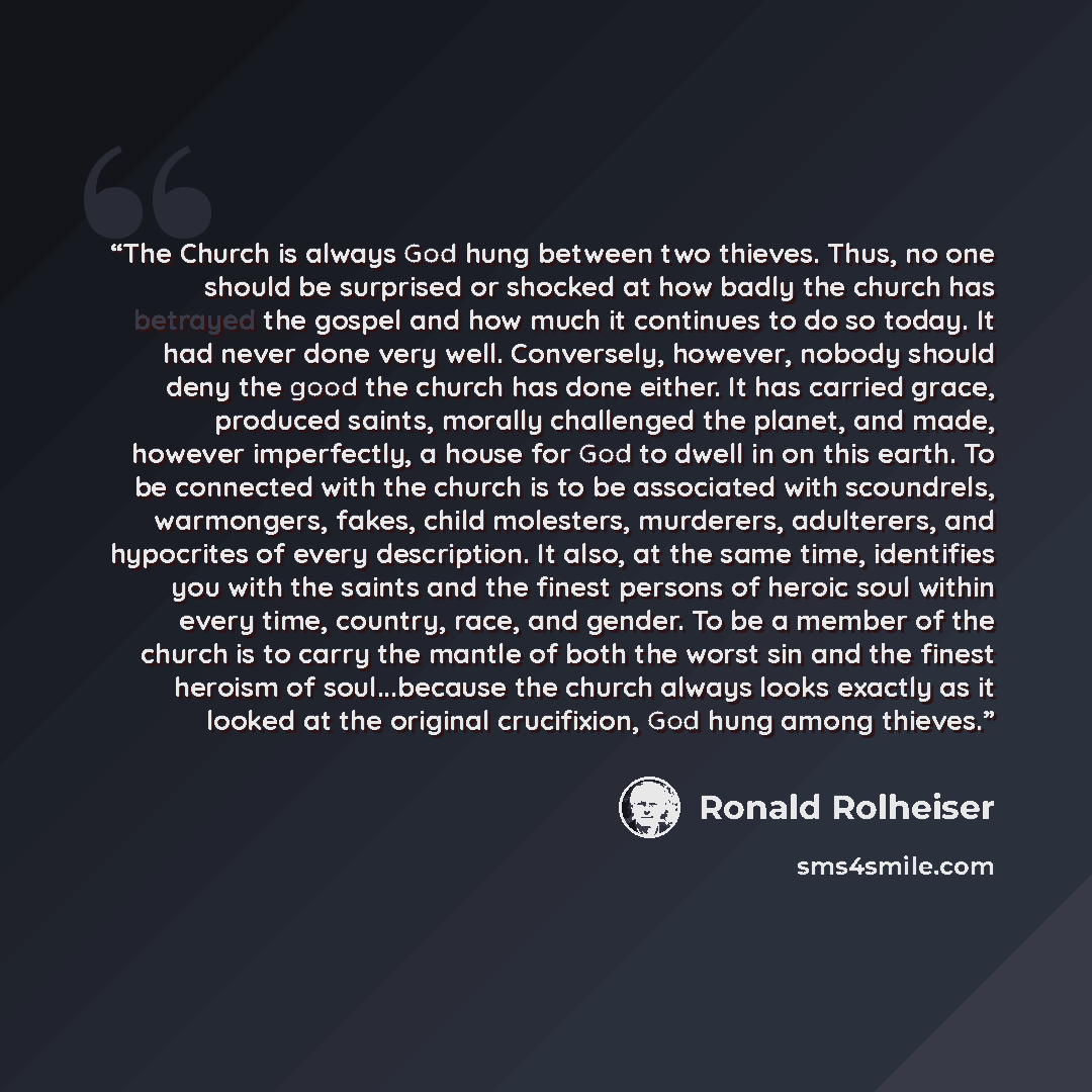 “The Church is always God hung between two thieves. Thus, no one should be surprised or shocked at how badly the church has betrayed the gospel and how much it continues to do so today. It had never done very well. Conversely, however, nobody should deny the good the church has done either. It has…” quote by Ronald Rolheiser