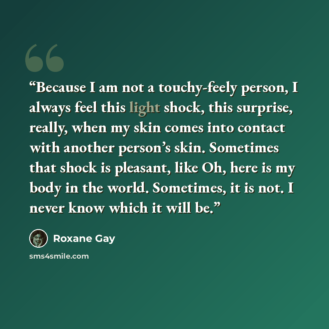“Because I am not a touchy-feely person, I always feel this light shock, this surprise, really, when my skin comes into contact with another person’s skin. Sometimes that shock is pleasant, like Oh, here is my body in the world. Sometimes, it is not. I never know which it will be.” quote by Roxane Gay