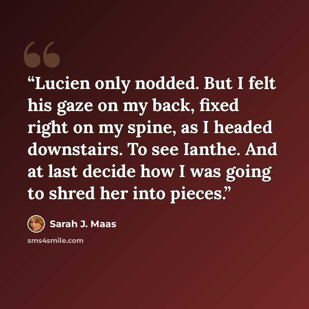 “Lucien only nodded. But I felt his gaze on my back, fixed right on my spine, as I headed downstairs. To see Ianthe. And at last decide how I was going to shred her into pieces.” quote by Sarah J. Maas