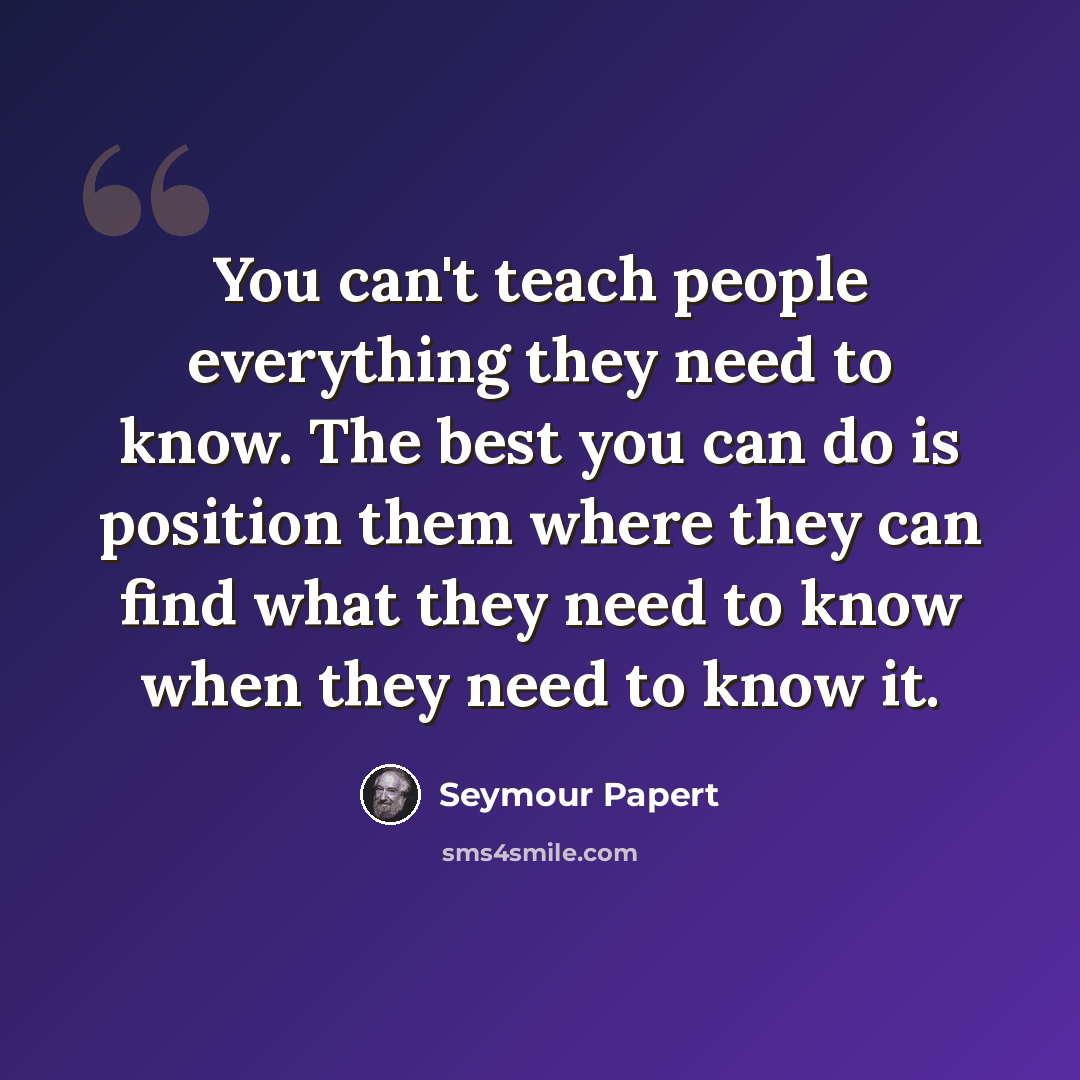 “You can't teach people everything they need to know. The best you can do is position them where they can find what they need to know when they need to know it.” quote by Seymour Papert
