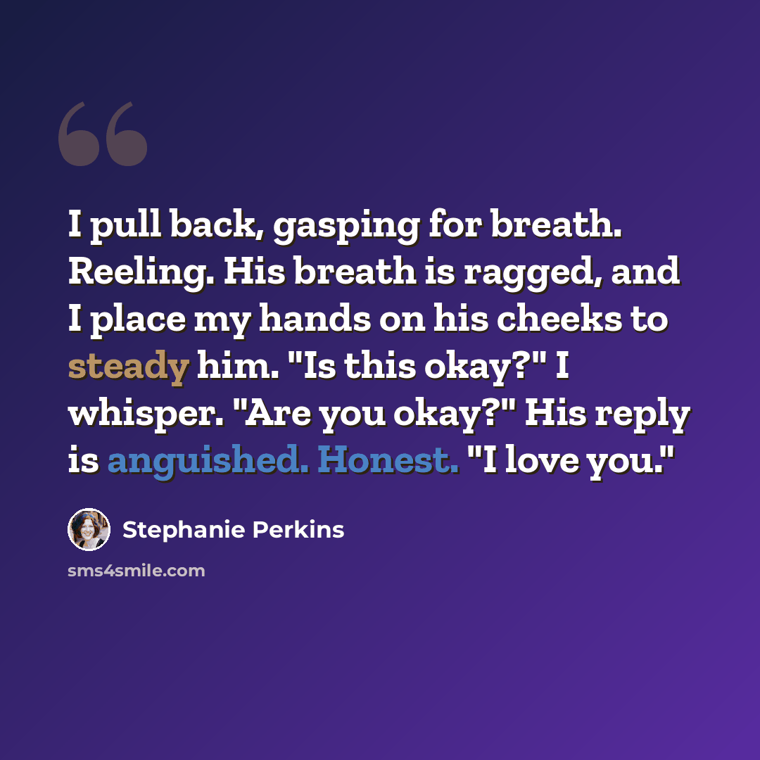 “I pull back, gasping for breath. Reeling. His breath is ragged, and I place my hands on his cheeks to steady him. "Is this okay?" I whisper. "Are you okay?" His reply is anguished. Honest. "I love you."” quote by Stephanie Perkins