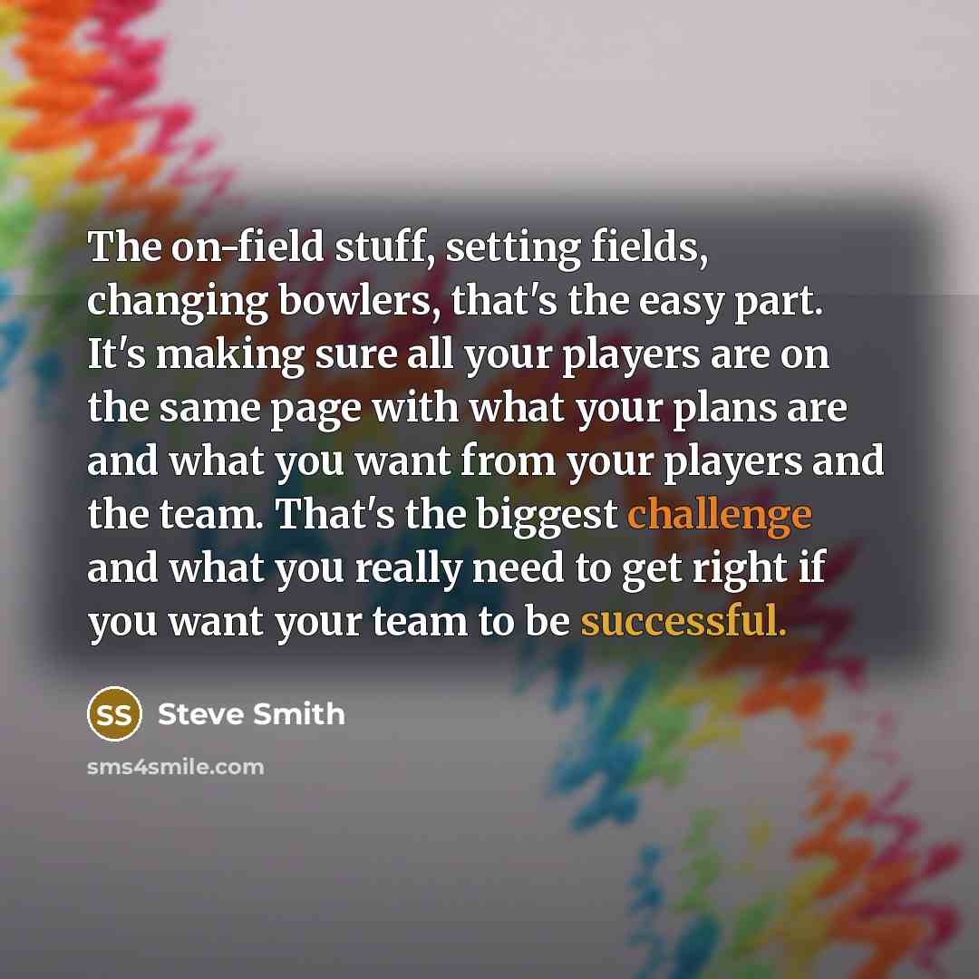“The on-field stuff, setting fields, changing bowlers, that's the easy part. It's making sure all your players are on the same page with what your plans are and what you want from your players and the team. That's the biggest challenge and what you really need to get right if you want your team to…” quote by Steve Smith