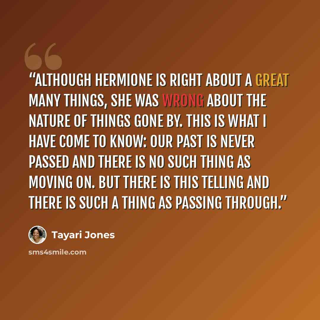 “Although Hermione is right about a great many things, she was wrong about the nature of things gone by. this is what I have come to know: Our past is never passed and there is no such thing as moving on. but there is this telling and there is such a thing as passing through.” quote by Tayari Jones