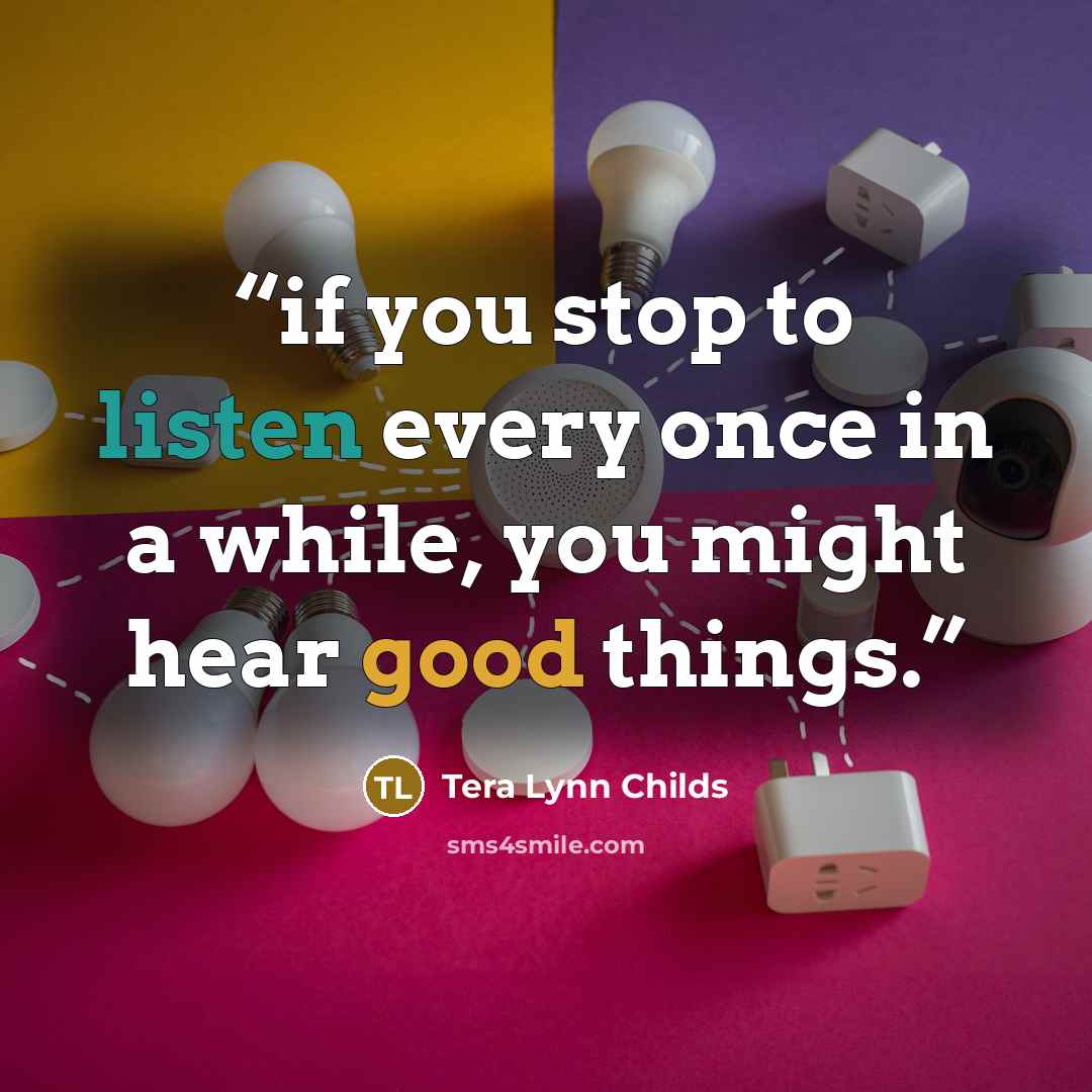 “if you stop to listen every once in a while, you might hear good things.” quote by Tera Lynn Childs