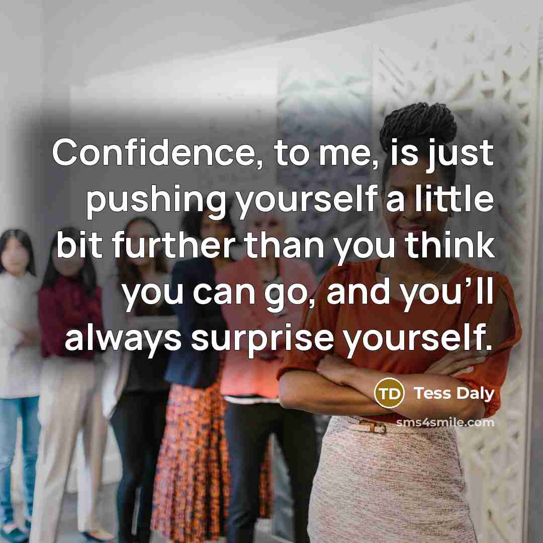 “Confidence, to me, is just pushing yourself a little bit further than you think you can go, and you'll always surprise yourself.” quote by Tess Daly