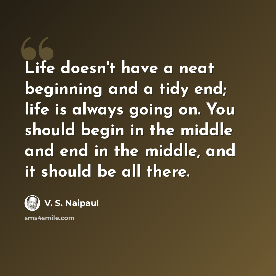“Life doesn't have a neat beginning and a tidy end; life is always going on. You should begin in the middle and end in the middle, and it should be all there.” quote by V. S. Naipaul