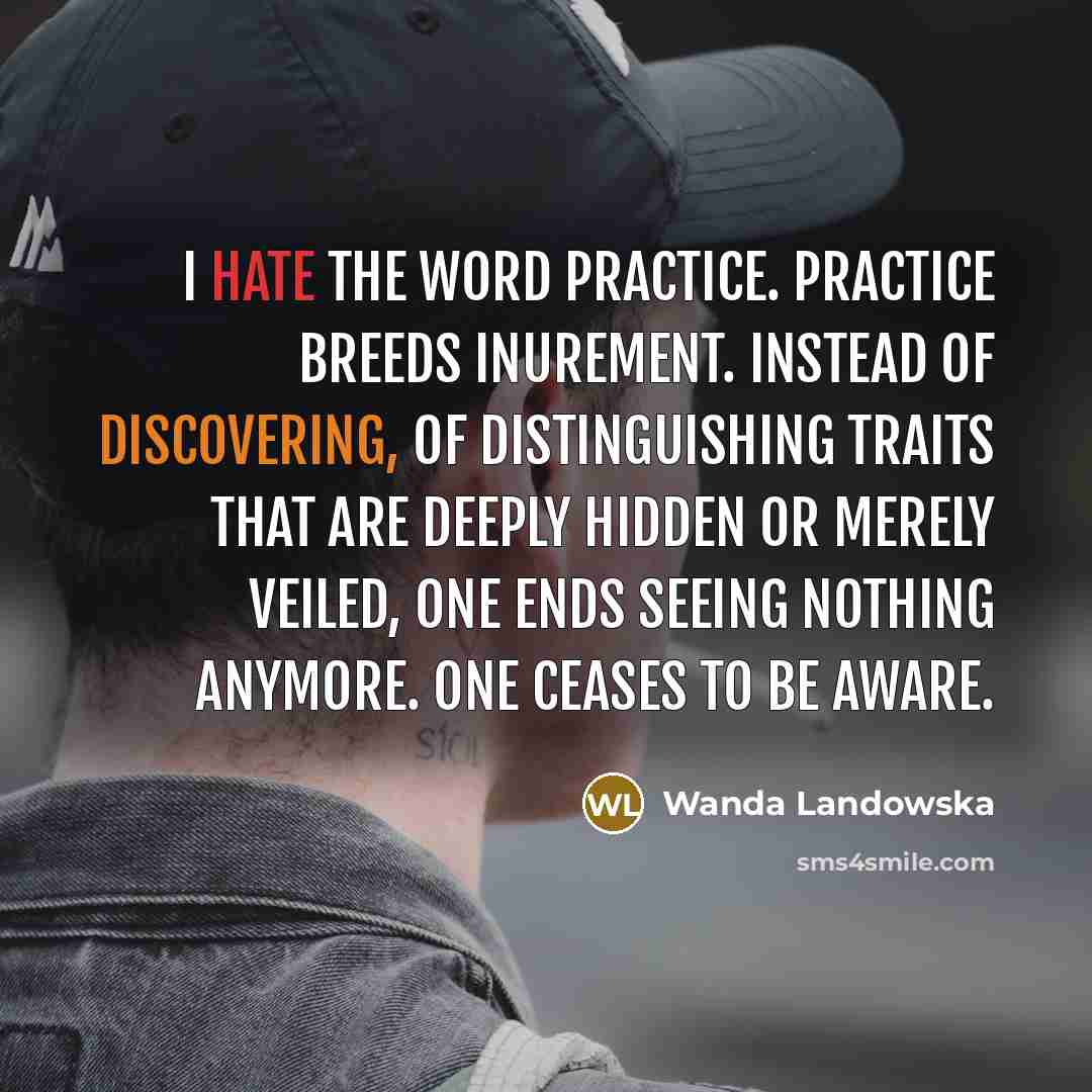 “I hate the word practice. Practice breeds inurement. Instead of discovering, of distinguishing traits that are deeply hidden or merely veiled, one ends seeing nothing anymore. One ceases to be aware.” quote by Wanda Landowska