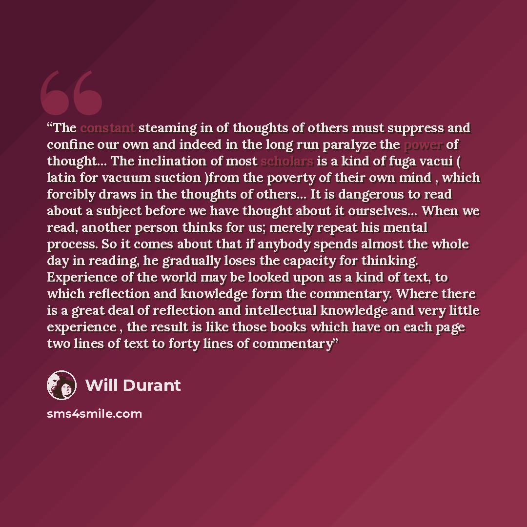 “The constant steaming in of thoughts of others must suppress and confine our own and indeed in the long run paralyze the power of thought… The inclination of most scholars is a kind of fuga vacui ( latin for vacuum suction )from the poverty of their own mind , which forcibly draws in the thoughts…” quote by Will Durant