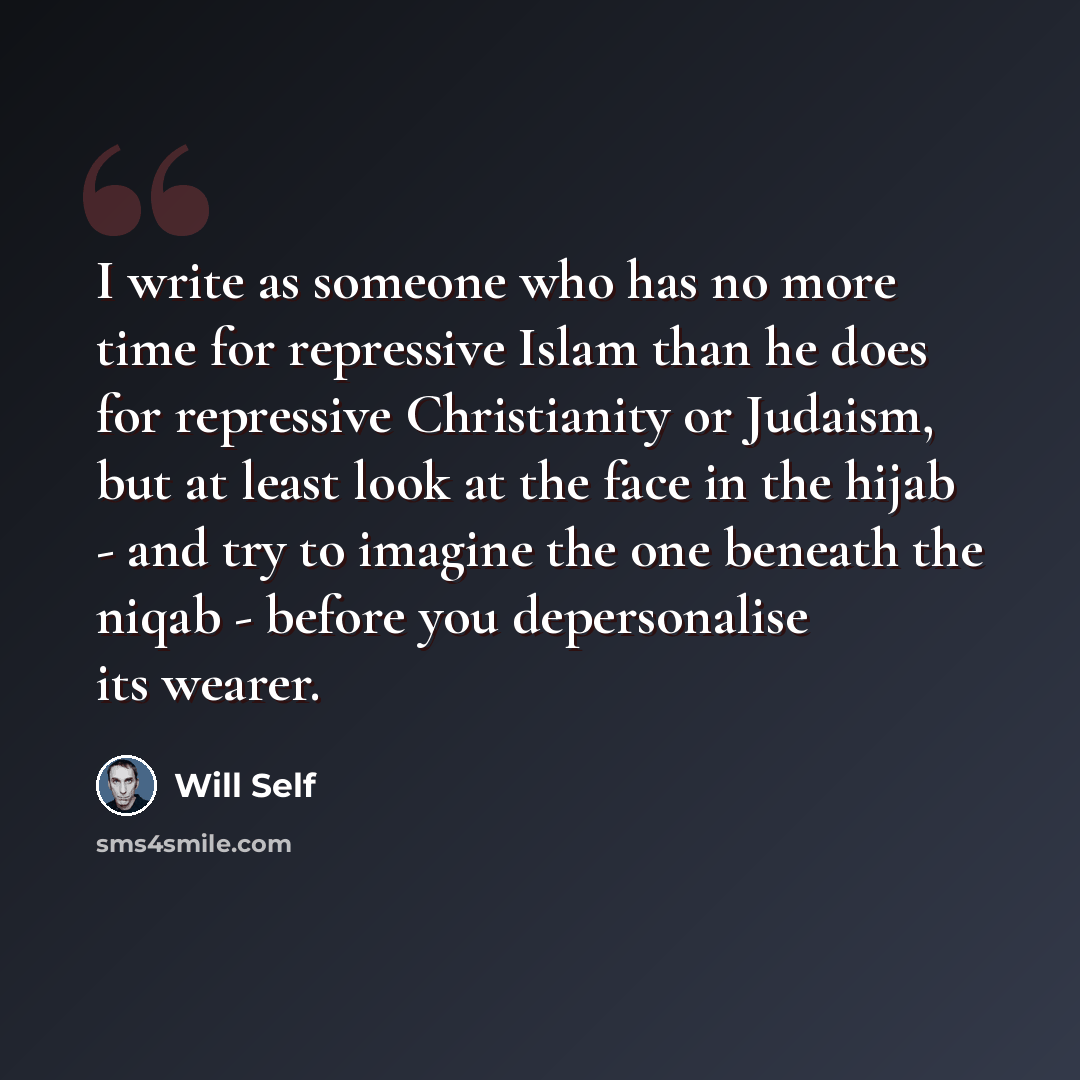 “I write as someone who has no more time for repressive Islam than he does for repressive Christianity or Judaism, but at least look at the face in the hijab - and try to imagine the one beneath the niqab - before you depersonalise its wearer.” quote by Will Self