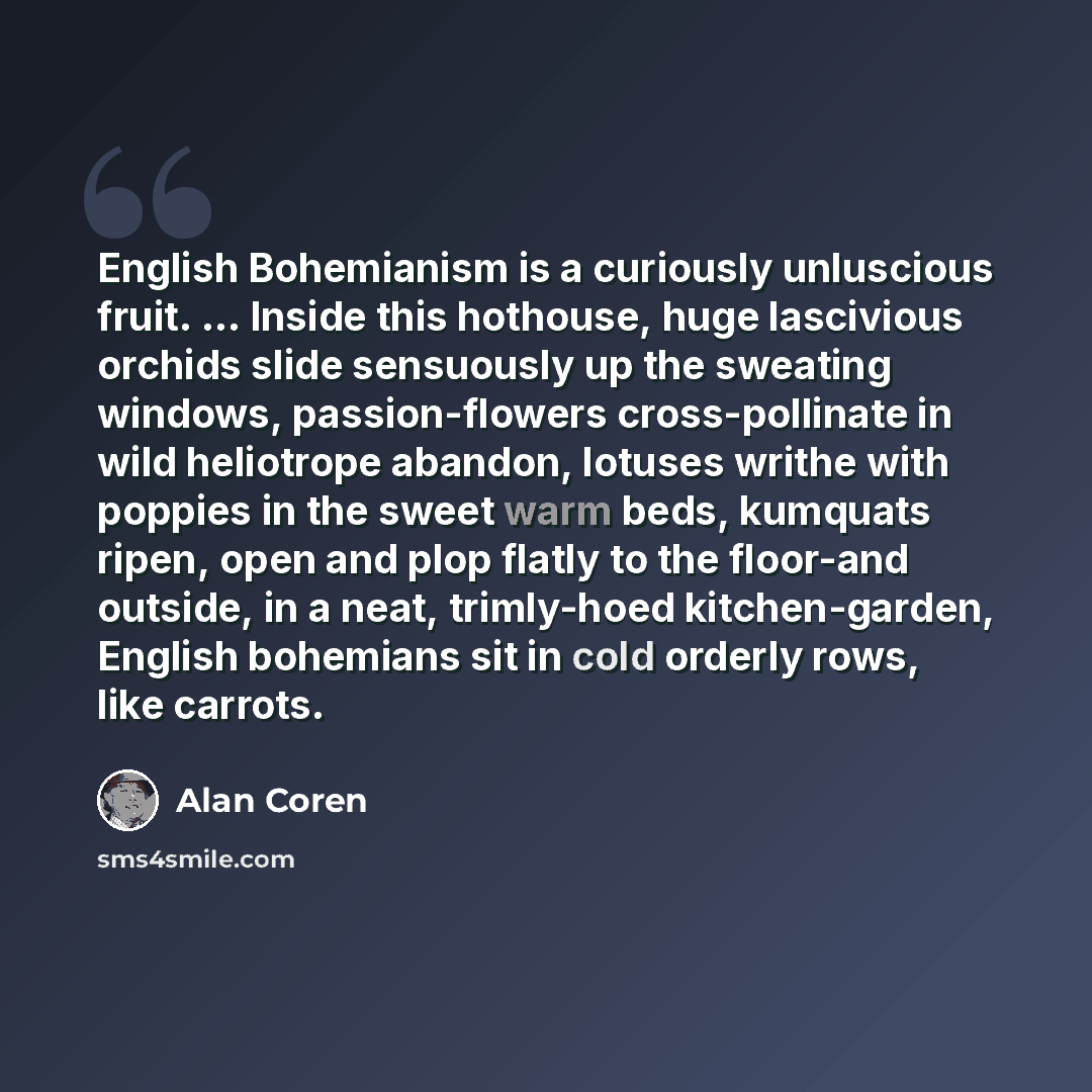 “English Bohemianism is a curiously unluscious fruit. ... Inside this hothouse, huge lascivious orchids slide sensuously up the sweating windows, passion-flowers cross-pollinate in wild heliotrope abandon, lotuses writhe with poppies in the sweet warm beds, kumquats ripen, open and plop flatly to…” quote by Alan Coren