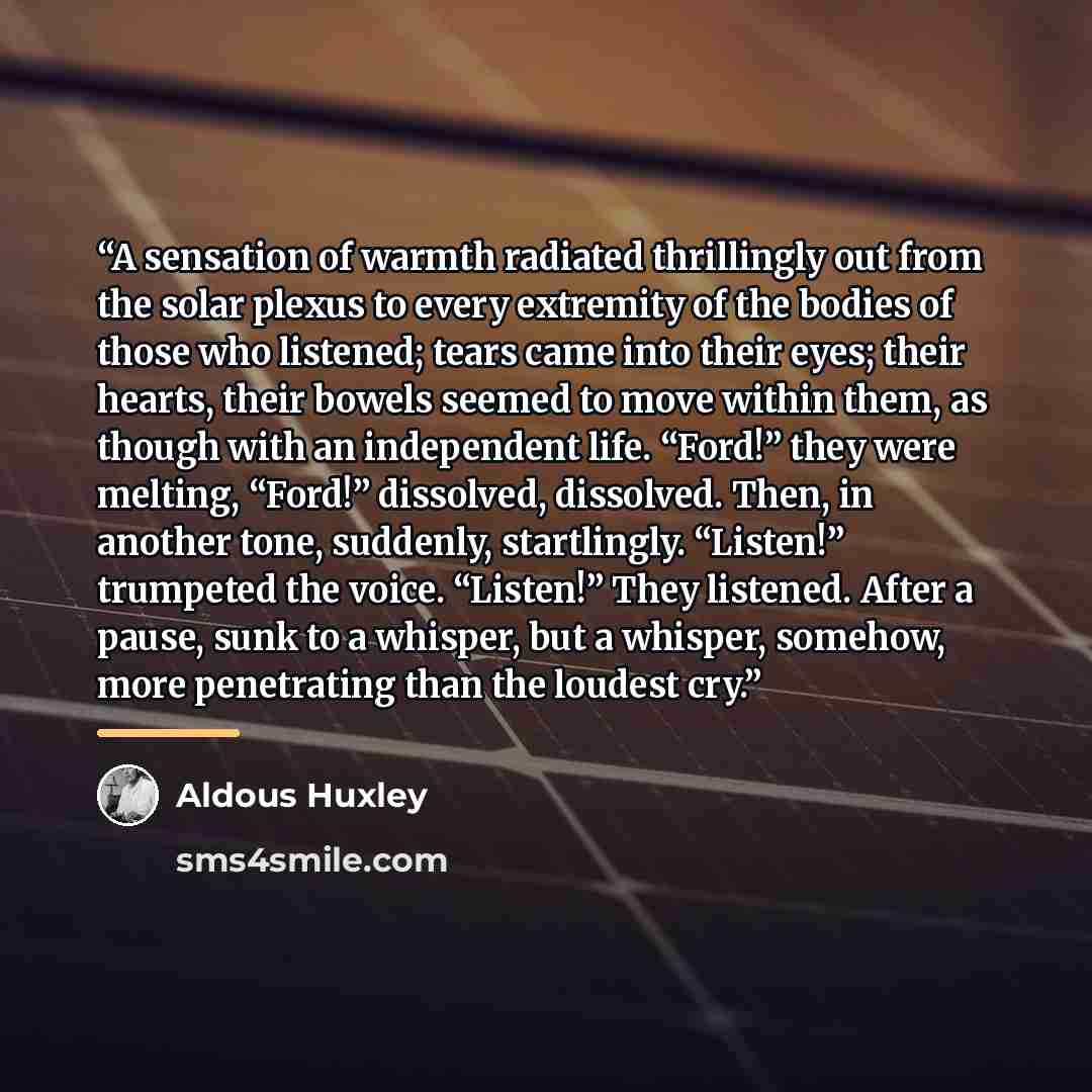 “A sensation of warmth radiated thrillingly out from the solar plexus to every extremity of the bodies of those who listened; tears came into their eyes; their hearts, their bowels seemed to move within them, as though with an independent life. “Ford!” they were melting, “Ford!” dissolved…” quote by Aldous Huxley