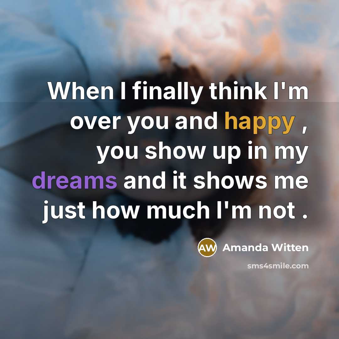 “When I finally think I'm over you and happy , you show up in my dreams and it shows me just how much I'm not .” quote by Amanda Witten
