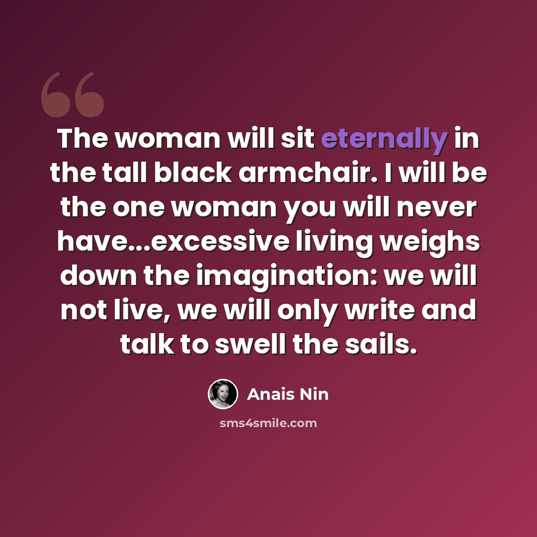 “The woman will sit eternally in the tall black armchair. I will be the one woman you will never have...excessive living weighs down the imagination: we will not live, we will only write and talk to swell the sails.” quote by Anais Nin
