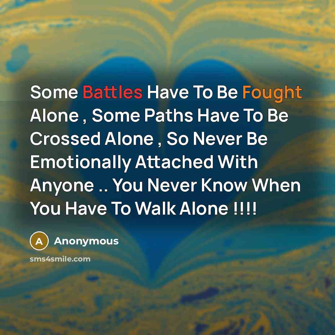 “Some Battles Have To Be Fought Alone , Some Paths Have To Be Crossed Alone , So Never Be Emotionally Attached With Anyone .. You Never Know When You Have To Walk Alone !!!!” quote by Anonymous