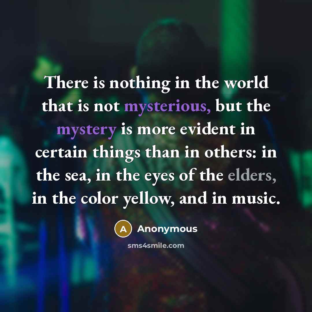 “There is nothing in the world that is not mysterious, but the mystery is more evident in certain things than in others: in the sea, in the eyes of the elders, in the color yellow, and in music.” quote by Anonymous