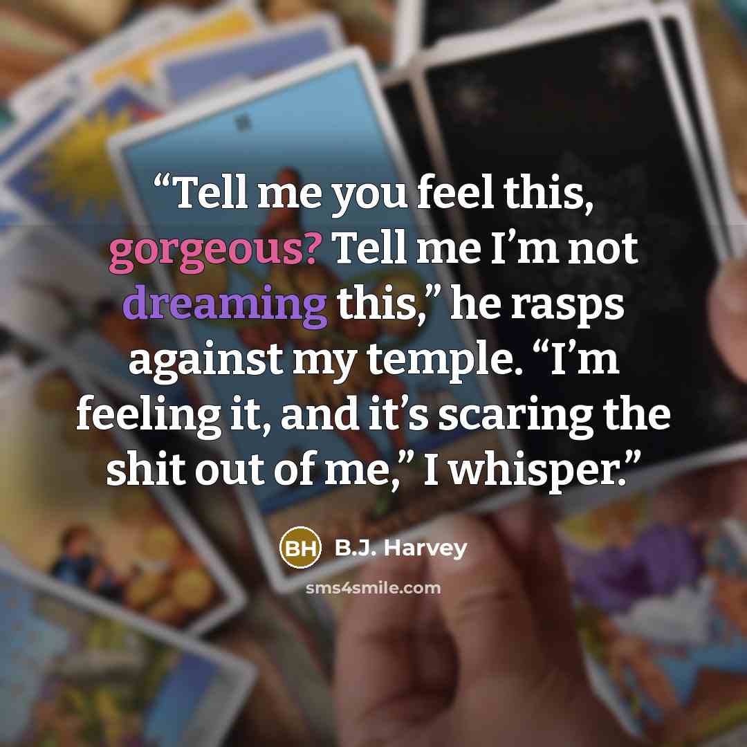 “Tell me you feel this, gorgeous? Tell me I’m not dreaming this,” he rasps against my temple. “I’m feeling it, and it’s scaring the shit out of me,” I whisper.” quote by B.J. Harvey