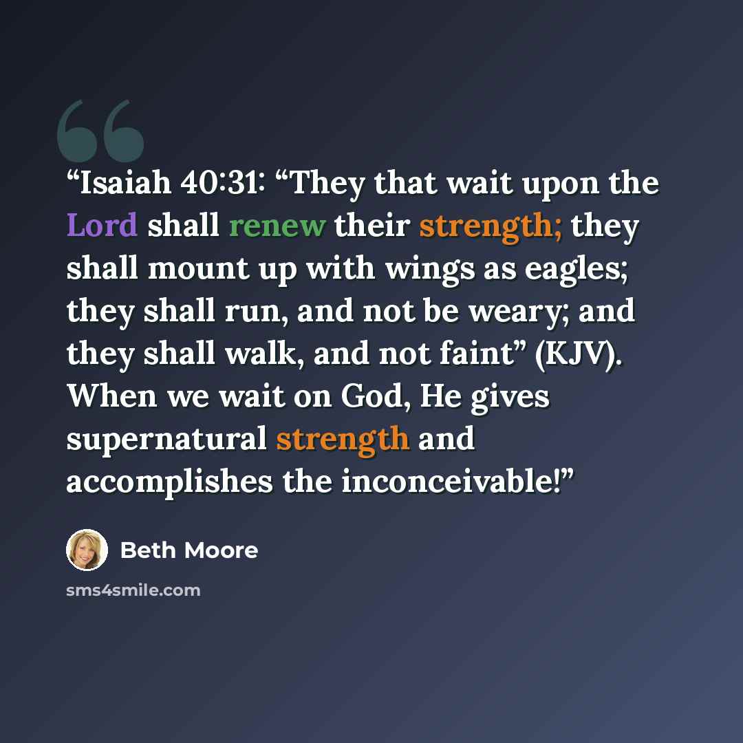 “Isaiah 40:31: “They that wait upon the Lord shall renew their strength; they shall mount up with wings as eagles; they shall run, and not be weary; and they shall walk, and not faint” (KJV). When we wait on God, He gives supernatural strength and accomplishes the inconceivable!” quote by Beth Moore