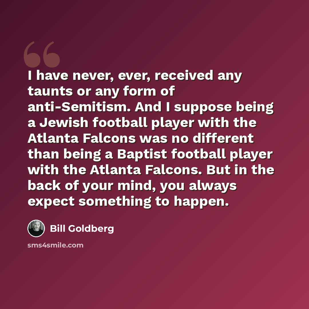 “I have never, ever, received any taunts or any form of anti-Semitism. And I suppose being a Jewish football player with the Atlanta Falcons was no different than being a Baptist football player with the Atlanta Falcons. But in the back of your mind, you always expect something to happen.” quote by Bill Goldberg