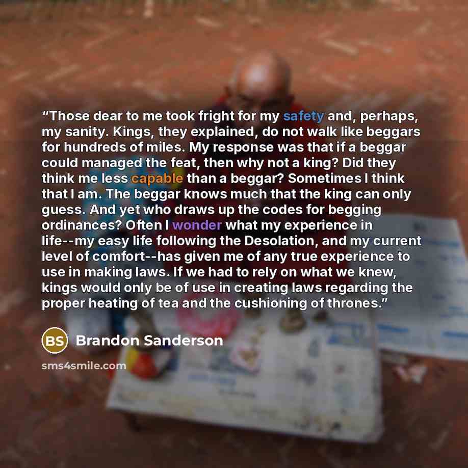 “Those dear to me took fright for my safety and, perhaps, my sanity. Kings, they explained, do not walk like beggars for hundreds of miles. My response was that if a beggar could managed the feat, then why not a king? Did they think me less capable than a beggar? Sometimes I think that I am. The…” quote by Brandon Sanderson