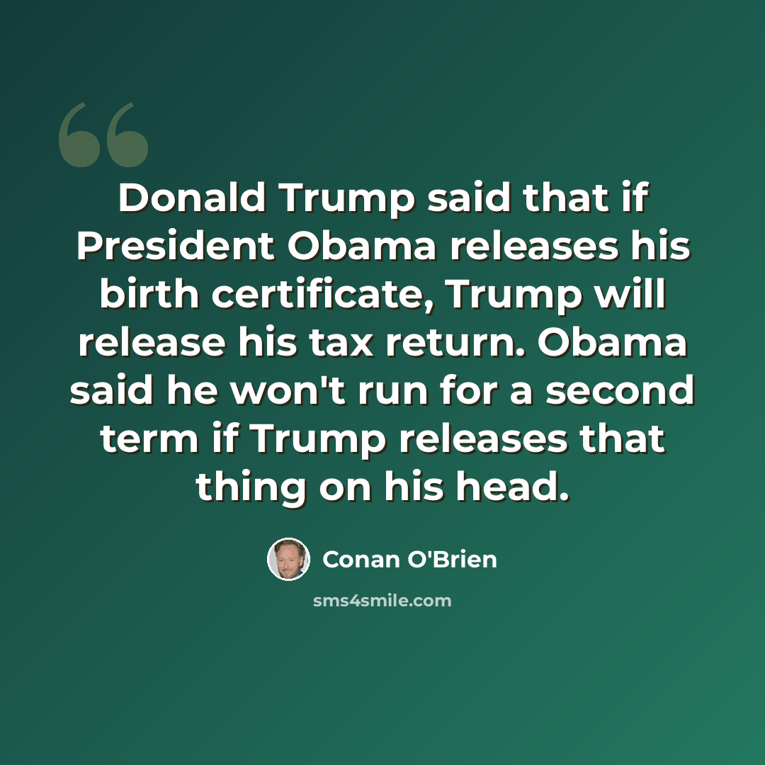“Donald Trump said that if President Obama releases his birth certificate, Trump will release his tax return. Obama said he won't run for a second term if Trump releases that thing on his head.” quote by Conan O'Brien