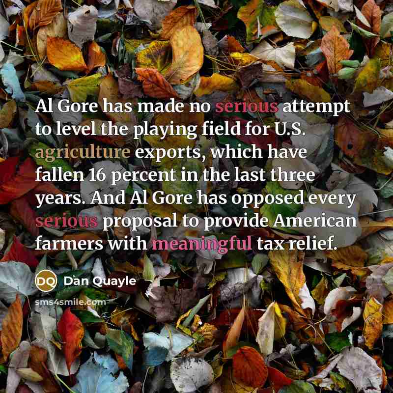 “Al Gore has made no serious attempt to level the playing field for U.S. agriculture exports, which have fallen 16 percent in the last three years. And Al Gore has opposed every serious proposal to provide American farmers with meaningful tax relief.” quote by Dan Quayle