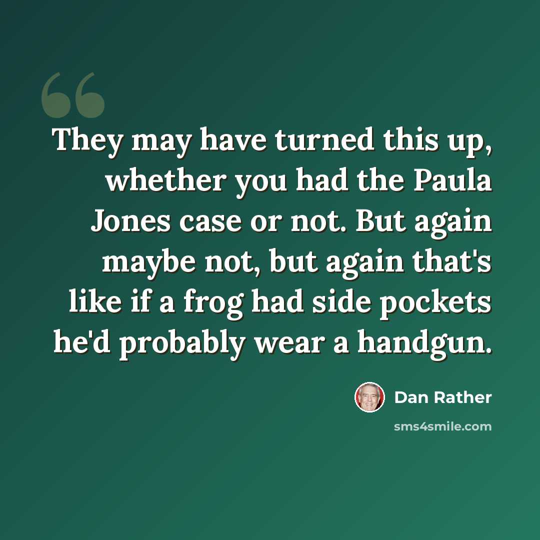 “They may have turned this up, whether you had the Paula Jones case or not. But again maybe not, but again that's like if a frog had side pockets he'd probably wear a handgun.” quote by Dan Rather