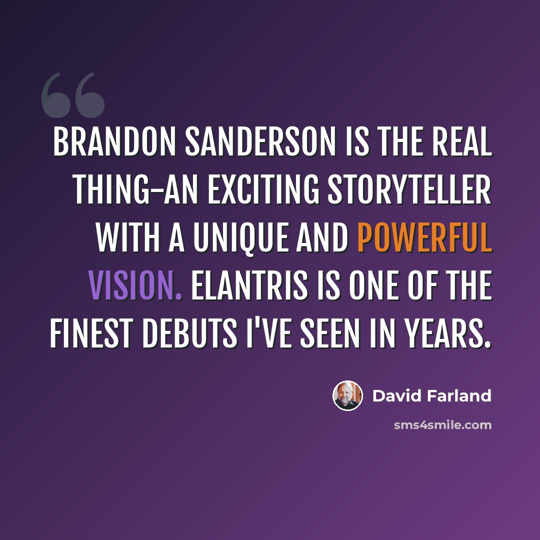 “Brandon Sanderson is the real thing-an exciting storyteller with a unique and powerful vision. ELANTRIS is one of the finest debuts I've seen in years.” quote by David Farland