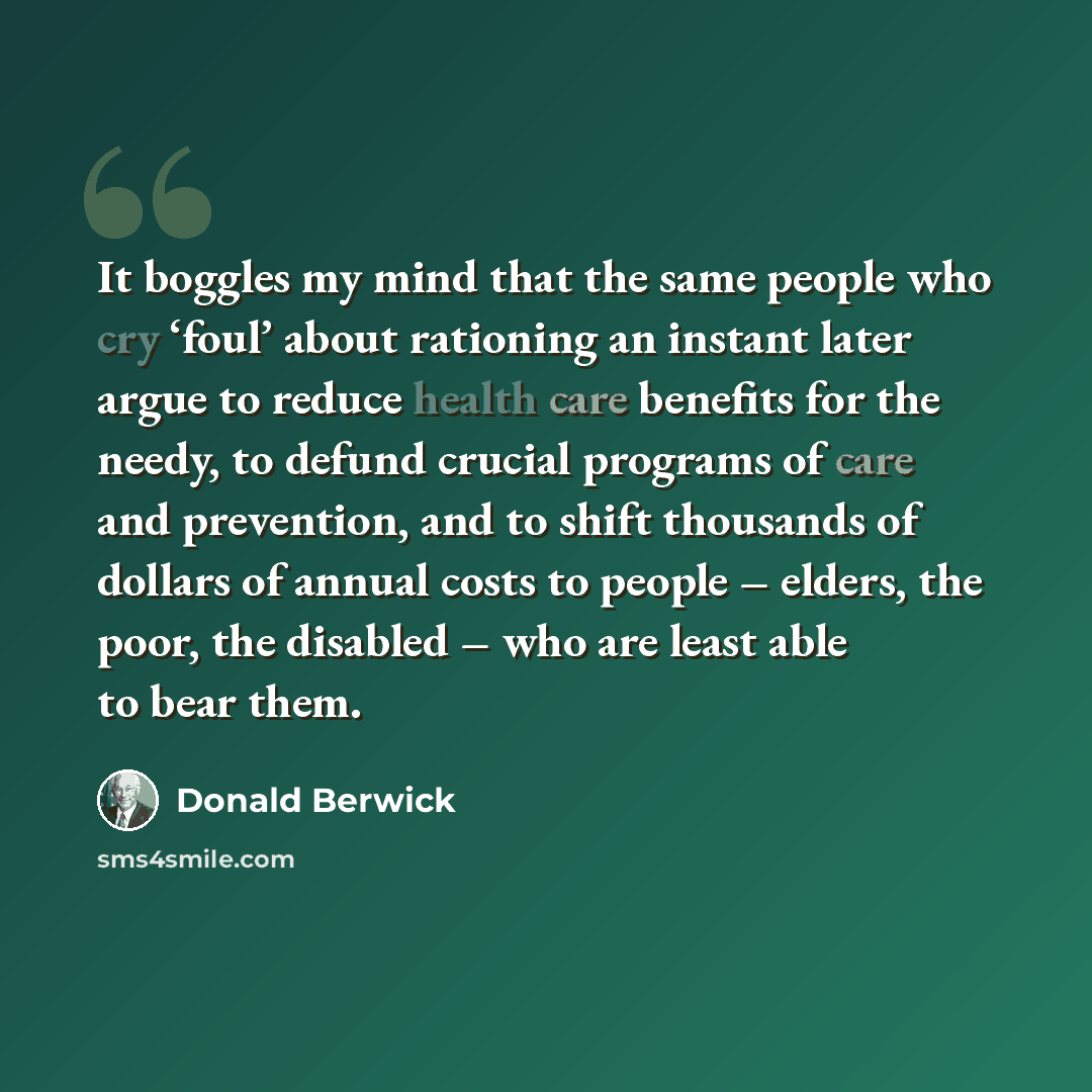 “It boggles my mind that the same people who cry ‘foul’ about rationing an instant later argue to reduce health care benefits for the needy, to defund crucial programs of care and prevention, and to shift thousands of dollars of annual costs to people – elders, the poor, the disabled – who are…” quote by Donald Berwick
