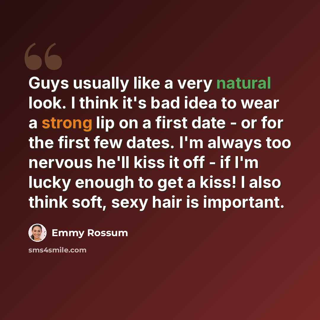 “Guys usually like a very natural look. I think it's bad idea to wear a strong lip on a first date - or for the first few dates. I'm always too nervous he'll kiss it off - if I'm lucky enough to get a kiss! I also think soft, sexy hair is important.” quote by Emmy Rossum