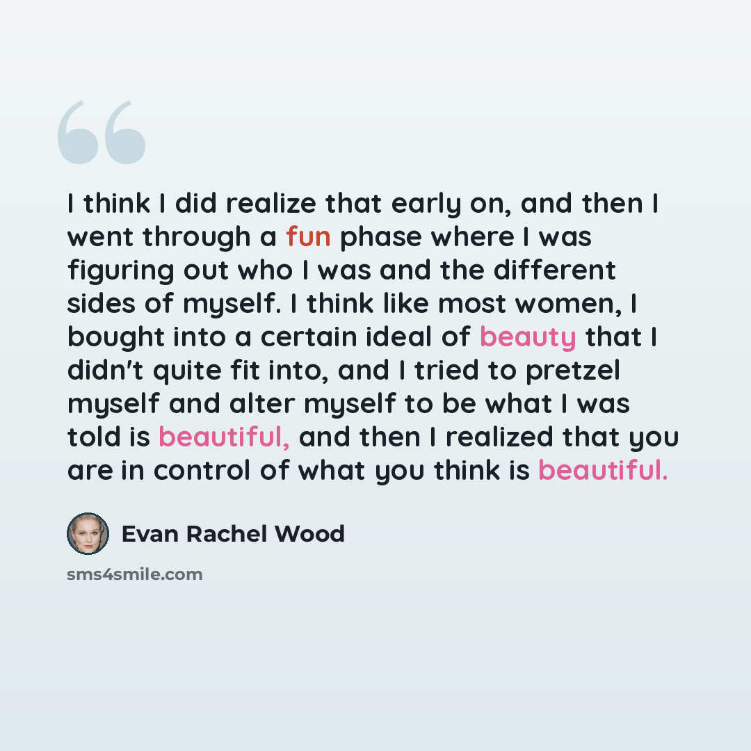 “I think I did realize that early on, and then I went through a fun phase where I was figuring out who I was and the different sides of myself. I think like most women, I bought into a certain ideal of beauty that I didn't quite fit into, and I tried to pretzel myself and alter myself to be what I…” quote by Evan Rachel Wood