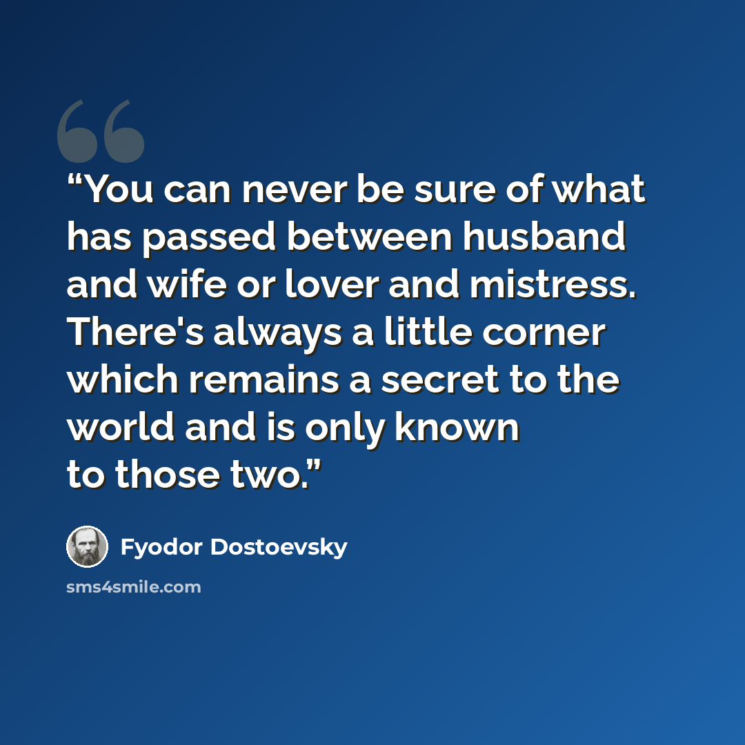 “You can never be sure of what has passed between husband and wife or lover and mistress. There's always a little corner which remains a secret to the world and is only known to those two.” quote by Fyodor Dostoevsky