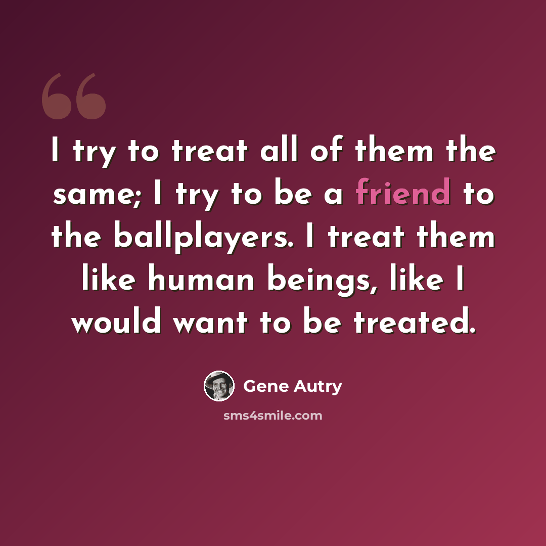 “I try to treat all of them the same; I try to be a friend to the ballplayers. I treat them like human beings, like I would want to be treated.” quote by Gene Autry