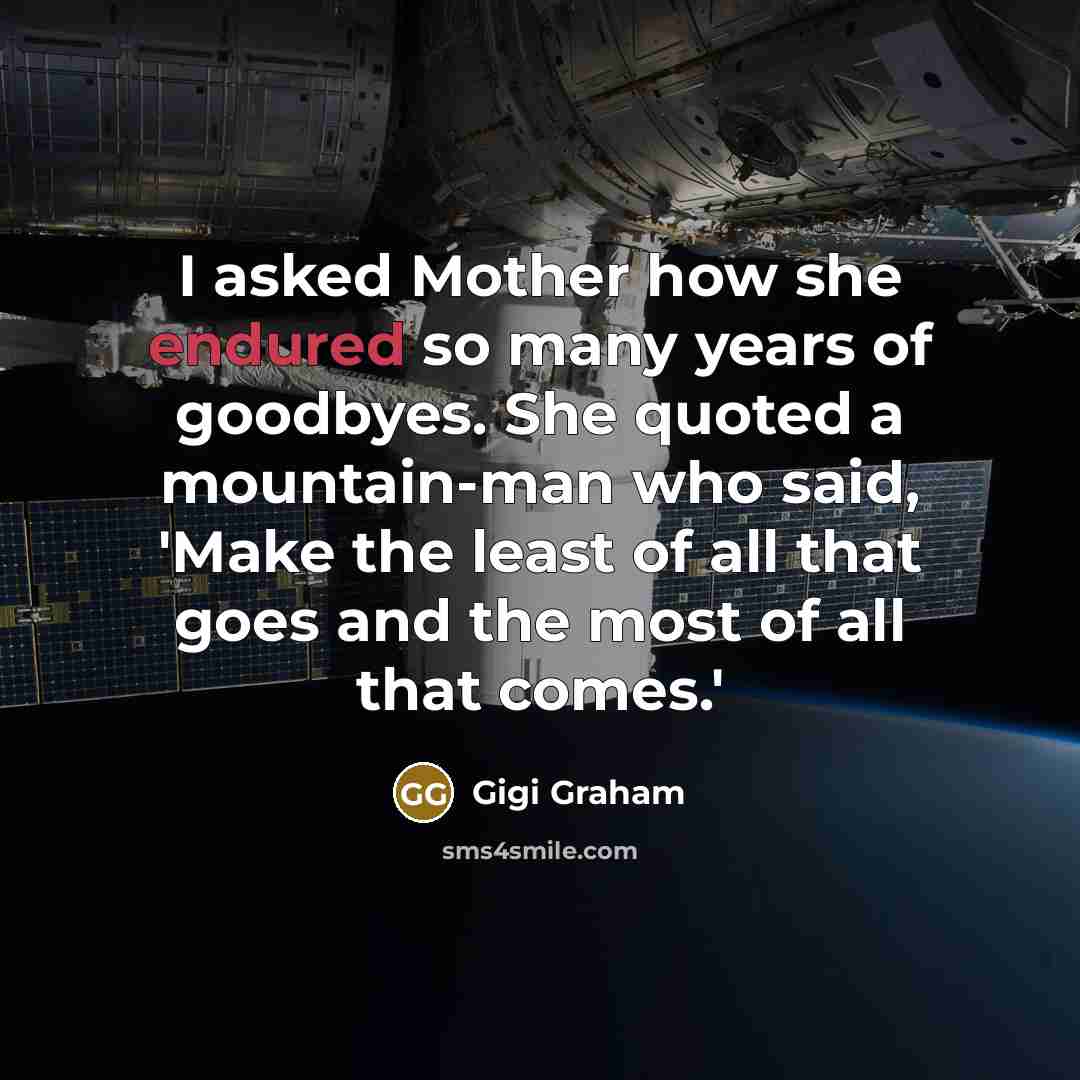 “I asked Mother how she endured so many years of goodbyes. She quoted a mountain-man who said, 'Make the least of all that goes and the most of all that comes.'” quote by Gigi Graham