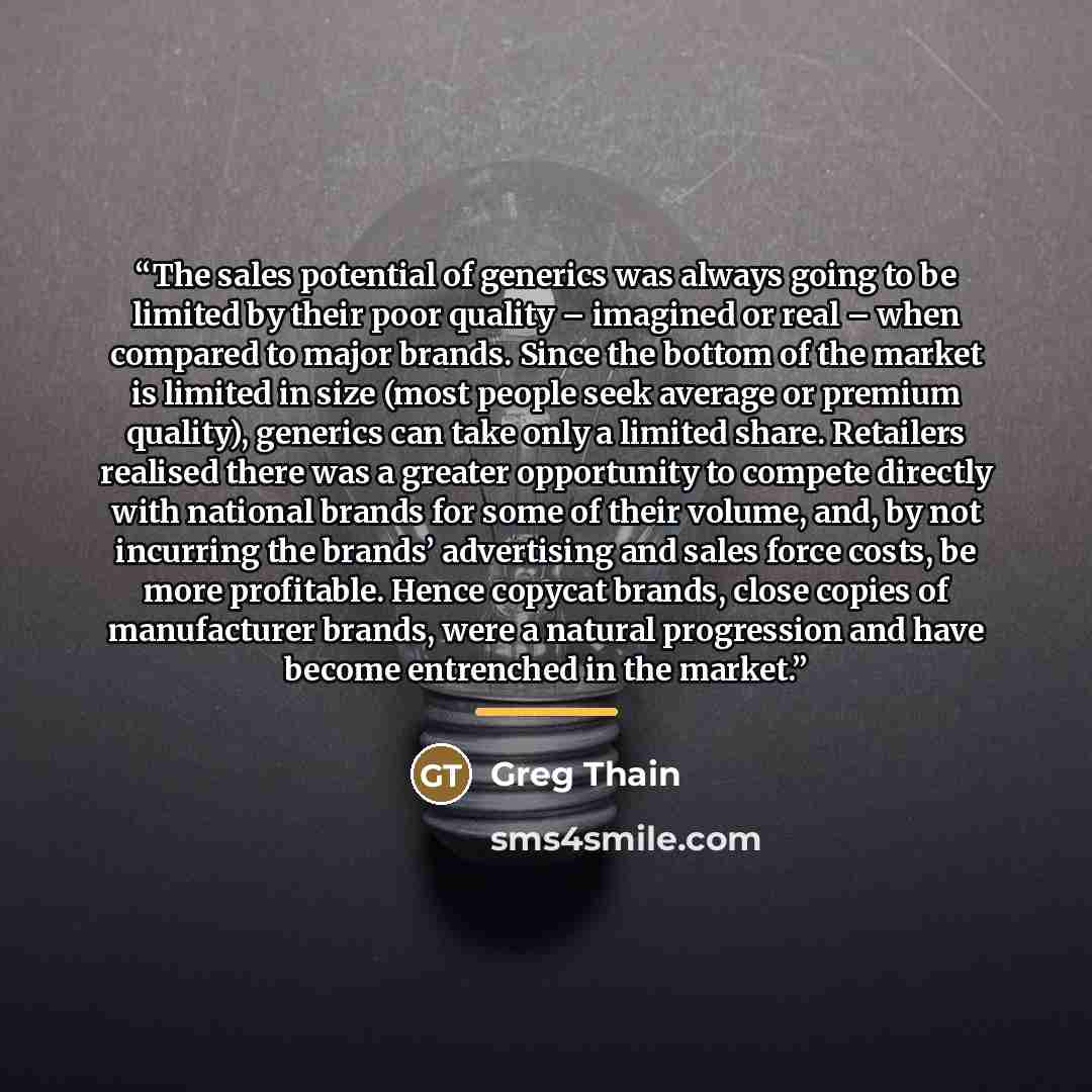 “The sales potential of generics was always going to be limited by their poor quality – imagined or real – when compared to major brands. Since the bottom of the market is limited in size (most people seek average or premium quality), generics can take only a limited share. Retailers realised there…” quote by Greg Thain