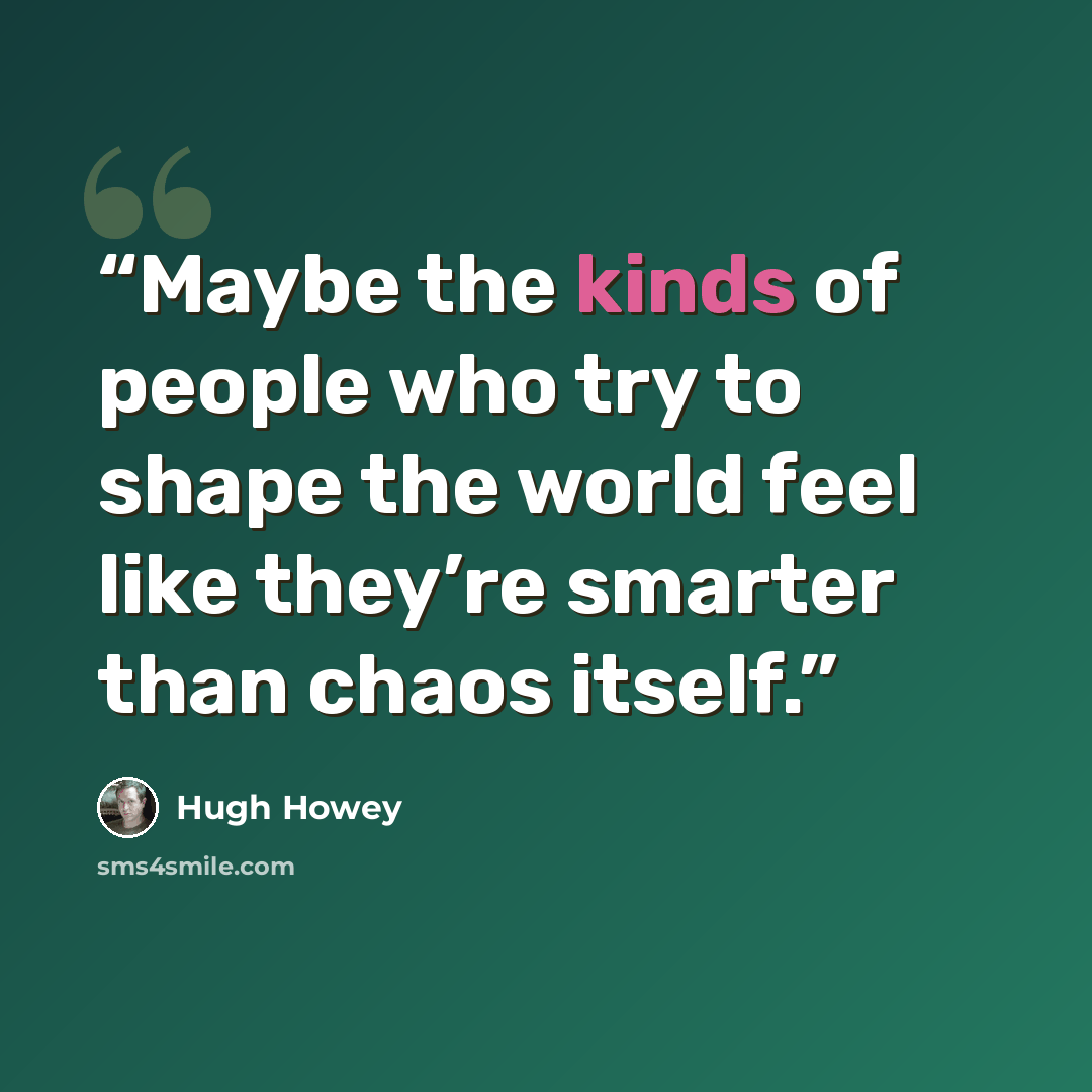 “Maybe the kinds of people who try to shape the world feel like they’re smarter than chaos itself.” quote by Hugh Howey