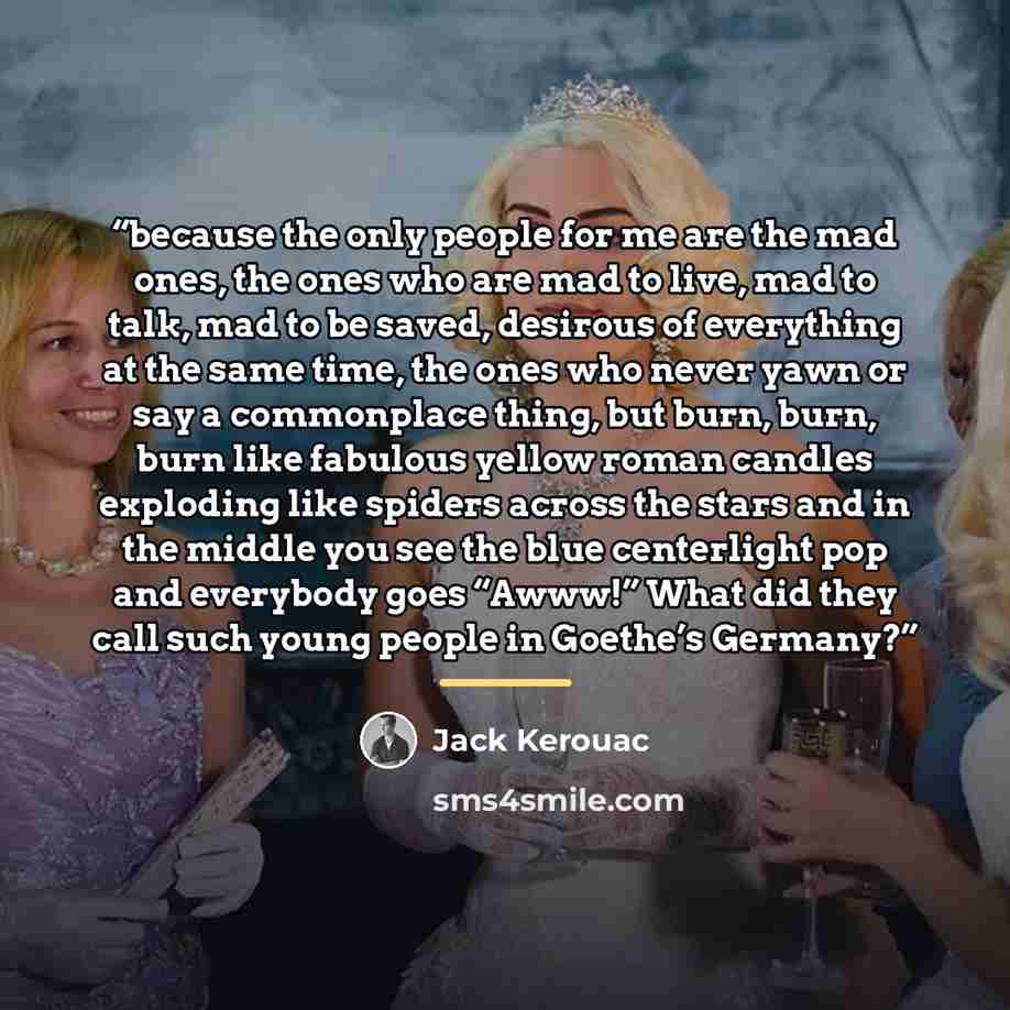 “because the only people for me are the mad ones, the ones who are mad to live, mad to talk, mad to be saved, desirous of everything at the same time, the ones who never yawn or say a commonplace thing, but burn, burn, burn like fabulous yellow roman candles exploding like spiders across the stars…” quote by Jack Kerouac