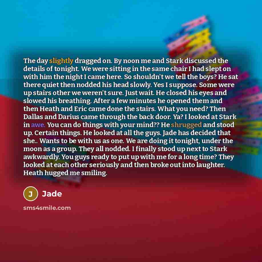 “The day slightly dragged on. By noon me and Stark discussed the details of tonight. We were sitting in the same chair I had slept on with him the night I came here. So shouldn't we tell the boys? He sat there quiet then nodded his head slowly. Yes I suppose. Some were up stairs other we weren't…” quote by Jade